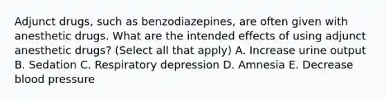 Adjunct drugs, such as benzodiazepines, are often given with anesthetic drugs. What are the intended effects of using adjunct anesthetic drugs? (Select all that apply) A. Increase urine output B. Sedation C. Respiratory depression D. Amnesia E. Decrease blood pressure