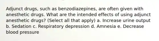 Adjunct drugs, such as benzodiazepines, are often given with anesthetic drugs. What are the intended effects of using adjunct anesthetic drugs? (Select all that apply) a. Increase urine output b. Sedation c. Respiratory depression d. Amnesia e. Decrease blood pressure