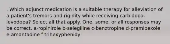 . Which adjunct medication is a suitable therapy for alleviation of a patient's tremors and rigidity while receiving carbidopa-levodopa? Select all that apply. One, some, or all responses may be correct. a-ropinirole b-selegiline c-benztropine d-pramipexole e-amantadine f-trihexyphenidyl