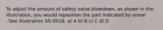 To adjust the amount of safety valve blowdown, as shown in the illustration, you would reposition the part indicated by arrow' .'See illustration SG-0018. a) A b) B c) C d) D