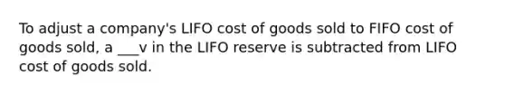 To adjust a company's LIFO cost of goods sold to FIFO cost of goods sold, a ___v in the LIFO reserve is subtracted from LIFO cost of goods sold.