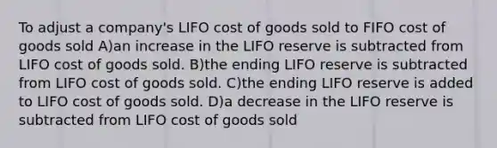 To adjust a company's LIFO cost of goods sold to FIFO cost of goods sold A)an increase in the LIFO reserve is subtracted from LIFO cost of goods sold. B)the ending LIFO reserve is subtracted from LIFO cost of goods sold. C)the ending LIFO reserve is added to LIFO cost of goods sold. D)a decrease in the LIFO reserve is subtracted from LIFO cost of goods sold