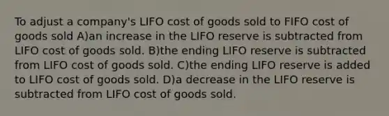 To adjust a company's LIFO cost of goods sold to FIFO cost of goods sold A)an increase in the LIFO reserve is subtracted from LIFO cost of goods sold. B)the ending LIFO reserve is subtracted from LIFO cost of goods sold. C)the ending LIFO reserve is added to LIFO cost of goods sold. D)a decrease in the LIFO reserve is subtracted from LIFO cost of goods sold.