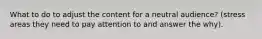What to do to adjust the content for a neutral audience? (stress areas they need to pay attention to and answer the why).