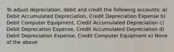 To adjust depreciation, debit and credit the following accounts: a) Debit Accumulated Depreciation, Credit Depreciation Expense b) Debit Computer Equipment, Credit Accumulated Depreciation c) Debit Deprecation Expense, Credit Accumulated Depreciation d) Debit Depreciation Expense, Credit Computer Equipment e) None of the above