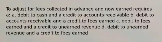 To adjust for fees collected in advance and now earned requires a: a. debit to cash and a credit to accounts receivable b. debit to accounts receivable and a credit to fees earned c. debit to fees earned and a credit to unearned revenue d. debit to unearned revenue and a credit to fees earned