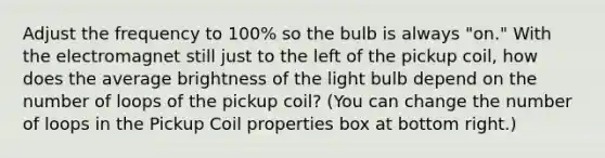 Adjust the frequency to 100% so the bulb is always "on." With the electromagnet still just to the left of the pickup coil, how does the average brightness of the light bulb depend on the number of loops of the pickup coil? (You can change the number of loops in the Pickup Coil properties box at bottom right.)