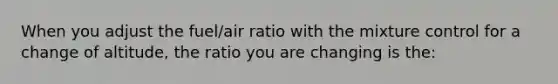 When you adjust the fuel/air ratio with the mixture control for a change of altitude, the ratio you are changing is the: