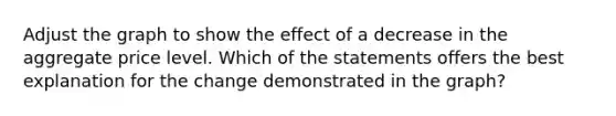 Adjust the graph to show the effect of a decrease in the aggregate price level. Which of the statements offers the best explanation for the change demonstrated in the graph?