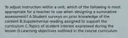 To adjust instruction within a unit, which of the following is most appropriate for a teacher to use when designing a summative assessment? A.Student surveys on prior knowledge of the content B.Supplemental reading assigned to support the curriculum C.Topics of student interest expressed during the lesson D.Learning objectives outlined in the course curriculum