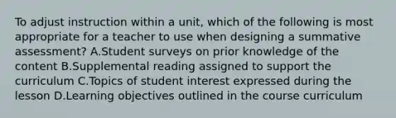 To adjust instruction within a unit, which of the following is most appropriate for a teacher to use when designing a summative assessment? A.Student surveys on prior knowledge of the content B.Supplemental reading assigned to support the curriculum C.Topics of student interest expressed during the lesson D.Learning objectives outlined in the course curriculum