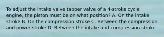 To adjust the intake valve tapper valve of a 4-stroke cycle engine, the piston must be on what position? A. On the intake stroke B. On the compression stroke C. Between the compression and power stroke D. Between the intake and compression stroke