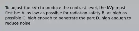 To adjust the kVp to produce the contrast level, the kVp must first be: A. as low as possible for radiation safety B. as high as possible C. high enough to penetrate the part D. high enough to reduce noise