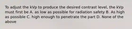 To adjust the kVp to produce the desired contrast level, the kVp must first be A. as low as possible for radiation safety B. As high as possible C. high enough to penetrate the part D. None of the above