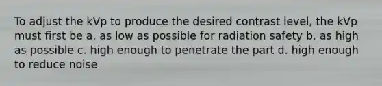 To adjust the kVp to produce the desired contrast level, the kVp must first be a. as low as possible for radiation safety b. as high as possible c. high enough to penetrate the part d. high enough to reduce noise