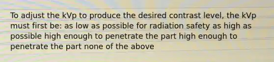 To adjust the kVp to produce the desired contrast level, the kVp must first be: as low as possible for radiation safety as high as possible high enough to penetrate the part high enough to penetrate the part none of the above