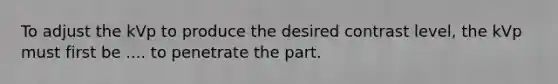 To adjust the kVp to produce the desired contrast level, the kVp must first be .... to penetrate the part.