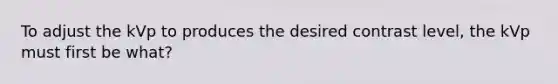 To adjust the kVp to produces the desired contrast level, the kVp must first be what?