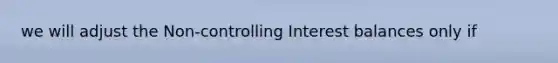 we will adjust the Non-controlling Interest balances only if