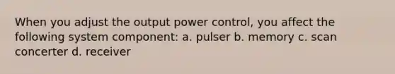 When you adjust the output power control, you affect the following system component: a. pulser b. memory c. scan concerter d. receiver