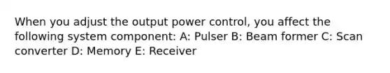 When you adjust the output power control, you affect the following system component: A: Pulser B: Beam former C: Scan converter D: Memory E: Receiver