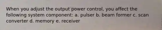 When you adjust the output power control, you affect the following system component: a. pulser b. beam former c. scan converter d. memory e. receiver