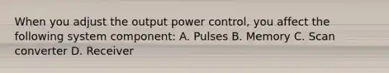 When you adjust the output power control, you affect the following system component: A. Pulses B. Memory C. Scan converter D. Receiver