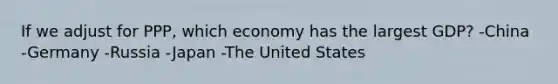 If we adjust for PPP, which economy has the largest GDP? -China -Germany -Russia -Japan -The United States