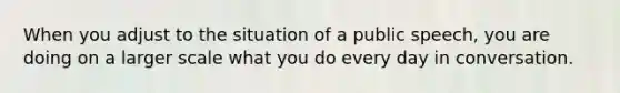 When you adjust to the situation of a public speech, you are doing on a larger scale what you do every day in conversation.