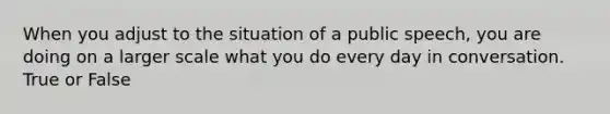 When you adjust to the situation of a public speech, you are doing on a larger scale what you do every day in conversation. True or False