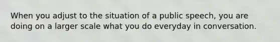 When you adjust to the situation of a public speech, you are doing on a larger scale what you do everyday in conversation.