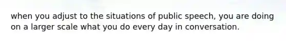 when you adjust to the situations of public speech, you are doing on a larger scale what you do every day in conversation.