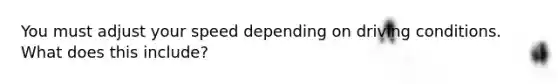 You must adjust your speed depending on driving conditions. What does this include?