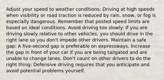 Adjust your speed to weather conditions: Driving at high speeds when visibility or road traction is reduced by rain, snow, or fog is especially dangerous. Remember that posted speed limits are based on ideal conditions. Avoid driving too slowly: If you are driving slowly relative to other vehicles, you should drive in the right lane so you don't impede other drivers. Maintain a safe gap: A five-second gap is preferable on expressways. Increase the gap in front of your car if you are being tailgated and are unable to change lanes. Don't count on other drivers to do the right thing: Defensive driving requires that you anticipate and avoid potential problems yourself.