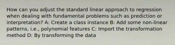 How can you adjust the standard linear approach to regression when dealing with fundamental problems such as prediction or interpretation? A: Create a class instance B: Add some non-linear patterns, i.e., polynomial features C: Import the transformation method D: By transforming the data