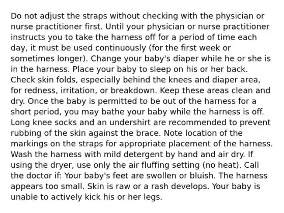 Do not adjust the straps without checking with the physician or nurse practitioner first. Until your physician or nurse practitioner instructs you to take the harness off for a period of time each day, it must be used continuously (for the first week or sometimes longer). Change your baby's diaper while he or she is in the harness. Place your baby to sleep on his or her back. Check skin folds, especially behind the knees and diaper area, for redness, irritation, or breakdown. Keep these areas clean and dry. Once the baby is permitted to be out of the harness for a short period, you may bathe your baby while the harness is off. Long knee socks and an undershirt are recommended to prevent rubbing of the skin against the brace. Note location of the markings on the straps for appropriate placement of the harness. Wash the harness with mild detergent by hand and air dry. If using the dryer, use only the air fluffing setting (no heat). Call the doctor if: Your baby's feet are swollen or bluish. The harness appears too small. Skin is raw or a rash develops. Your baby is unable to actively kick his or her legs.