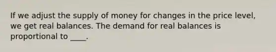 If we adjust the supply of money for changes in the price level, we get real balances. The demand for real balances is proportional to ____.