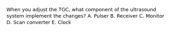 When you adjust the TGC, what component of the ultrasound system implement the changes? A. Pulser B. Receiver C. Monitor D. Scan converter E. Clock