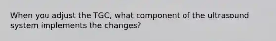 When you adjust the TGC, what component of the ultrasound system implements the changes?