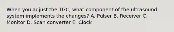 When you adjust the TGC, what component of the ultrasound system implements the changes? A. Pulser B. Receiver C. Monitor D. Scan converter E. Clock