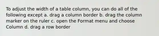 To adjust the width of a table column, you can do all of the following except a. drag a column border b. drag the column marker on the ruler c. open the Format menu and choose Column d. drag a row border