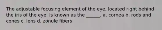The adjustable focusing element of the eye, located right behind the iris of the eye, is known as the ______. a. cornea b. rods and cones c. lens d. zonule fibers
