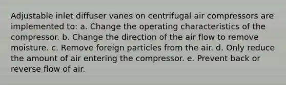 Adjustable inlet diffuser vanes on centrifugal air compressors are implemented to: a. Change the operating characteristics of the compressor. b. Change the direction of the air flow to remove moisture. c. Remove foreign particles from the air. d. Only reduce the amount of air entering the compressor. e. Prevent back or reverse flow of air.