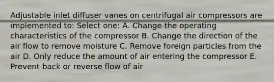 Adjustable inlet diffuser vanes on centrifugal air compressors are implemented to: Select one: A. Change the operating characteristics of the compressor B. Change the direction of the air flow to remove moisture C. Remove foreign particles from the air D. Only reduce the amount of air entering the compressor E. Prevent back or reverse flow of air