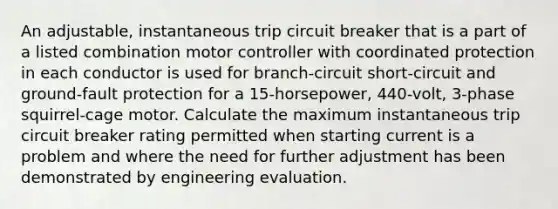 An adjustable, instantaneous trip circuit breaker that is a part of a listed combination motor controller with coordinated protection in each conductor is used for branch-circuit short-circuit and ground-fault protection for a 15-horsepower, 440-volt, 3-phase squirrel-cage motor. Calculate the maximum instantaneous trip circuit breaker rating permitted when starting current is a problem and where the need for further adjustment has been demonstrated by engineering evaluation.