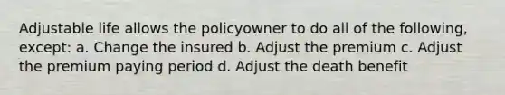 Adjustable life allows the policyowner to do all of the following, except: a. Change the insured b. Adjust the premium c. Adjust the premium paying period d. Adjust the death benefit