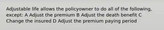 Adjustable life allows the policyowner to do all of the following, except: A Adjust the premium B Adjust the death benefit C Change the insured D Adjust the premium paying period