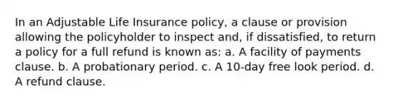 In an Adjustable Life Insurance policy, a clause or provision allowing the policyholder to inspect and, if dissatisfied, to return a policy for a full refund is known as: a. A facility of payments clause. b. A probationary period. c. A 10-day free look period. d. A refund clause.