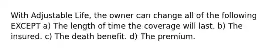 With Adjustable Life, the owner can change all of the following EXCEPT a) The length of time the coverage will last. b) The insured. c) The death benefit. d) The premium.