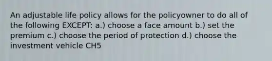 An adjustable life policy allows for the policyowner to do all of the following EXCEPT: a.) choose a face amount b.) set the premium c.) choose the period of protection d.) choose the investment vehicle CH5